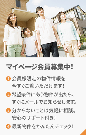 マイページ会員募集中！1.会員様限定の物件情報を今すぐご覧いただけます！2.希望条件にあう物件が出たら、すぐにメールでお知らせします。3.分からないことは気軽に相談。安心のサポート付き！4.最新物件をかんたんチェック！