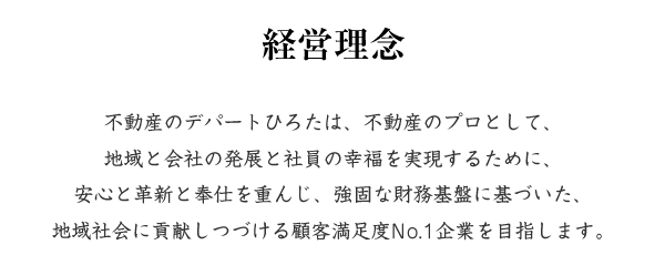 経営理念 不動産のデパートひろたは、不動産のプロとして、地域と会社の発展と社員の幸福を実現すために、安心と革新と奉仕を重んじ、強固な財務基盤に基づいた、地域社会に貢献しつづける顧客満足度No.1企業を目指します。