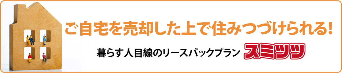 ご自宅を売却した上で住みつづけられる！暮らす人目線のリースバックプラン スミツツ