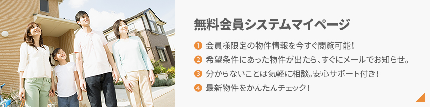無料会員システムマイページ 1.会員様限定の物件情報を今すぐ閲覧可能！2.希望条件にあった物件が出たら、すぐにメールでお知らせ。3.分からないことは気軽に相談。安心サポート付き！4.最新物件をかんたんチェック！