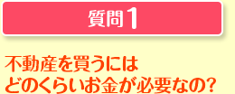 質問1 不動産を買うにはどのくらいのお金が必要なの?