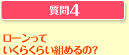 質問4 ローンっていくらくらい組めるの？