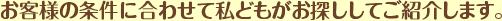 お客様の条件に合わせて私どもがお探ししてご紹介します。