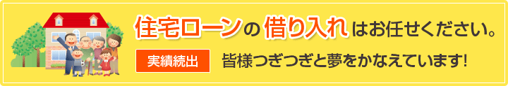 住宅ローンの借り入れはお任せください。実績続出　皆様つぎつぎと夢をかなえています！